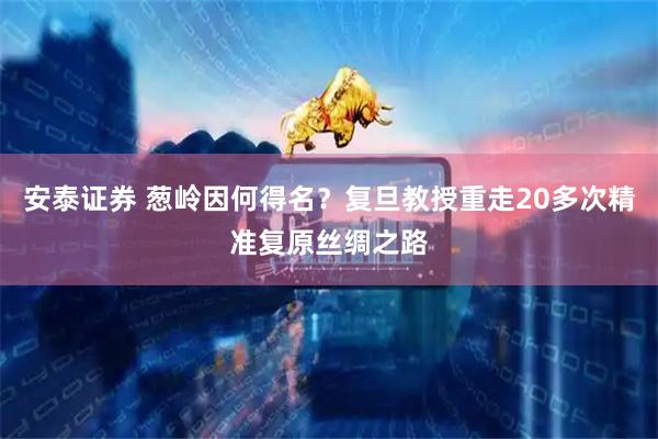 安泰证券 葱岭因何得名？复旦教授重走20多次精准复原丝绸之路