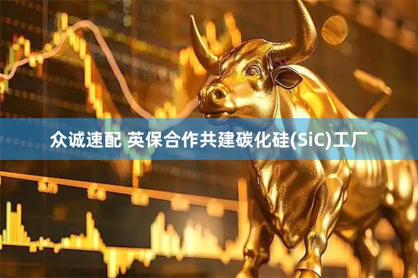 众诚速配 英保合作共建碳化硅(SiC)工厂
