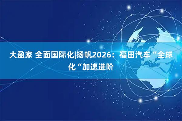 大盈家 全面国际化|扬帆2026：福田汽车“全球化“加速进阶