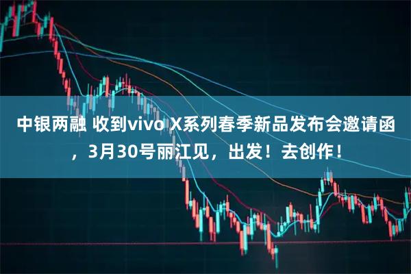 中银两融 收到vivo X系列春季新品发布会邀请函，3月30号丽江见，出发！去创作！