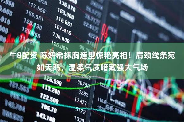牛8配资 陈妍希抹胸造型惊艳亮相!肩颈线条宛如天鹅,温柔气质暗藏强大气场