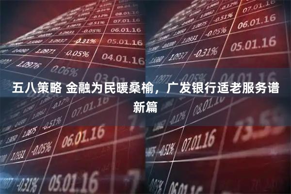 五八策略 金融为民暖桑榆，广发银行适老服务谱新篇