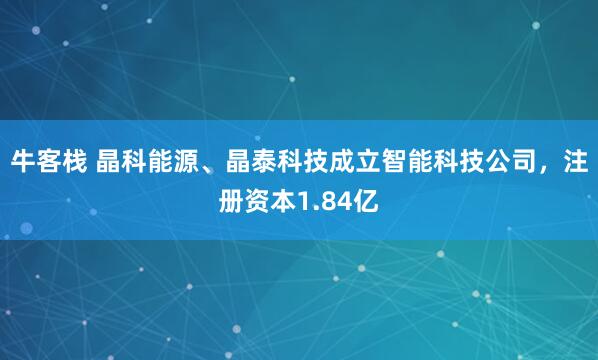 牛客栈 晶科能源、晶泰科技成立智能科技公司，注册资本1.84亿