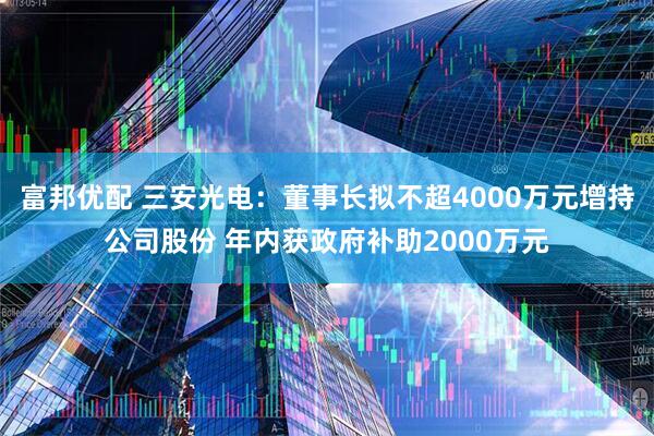 富邦优配 三安光电：董事长拟不超4000万元增持公司股份 年内获政府补助2000万元