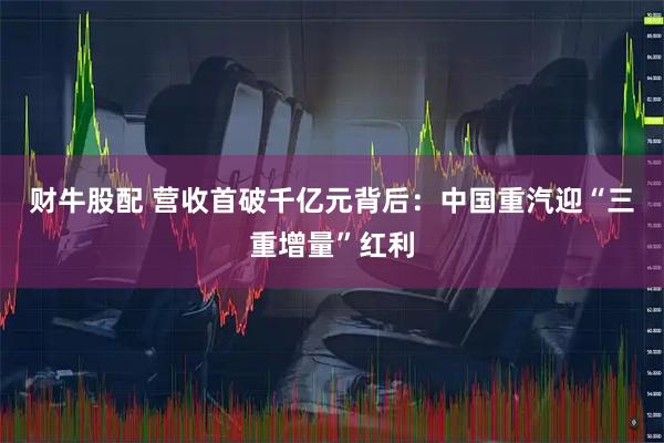 财牛股配 营收首破千亿元背后：中国重汽迎“三重增量”红利