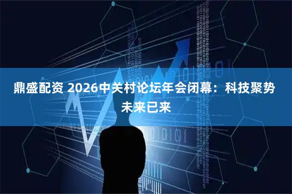 鼎盛配资 2026中关村论坛年会闭幕：科技聚势 未来已来
