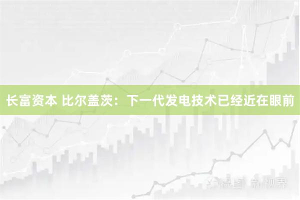 长富资本 比尔盖茨：下一代发电技术已经近在眼前