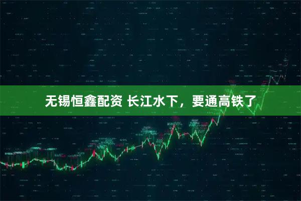 无锡恒鑫配资 长江水下，要通高铁了