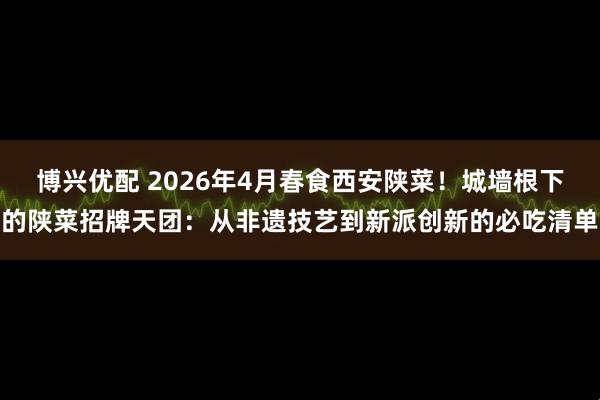 博兴优配 2026年4月春食西安陕菜！城墙根下的陕菜招牌天团：从非遗技艺到新派创新的必吃清单