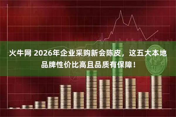 火牛网 2026年企业采购新会陈皮，这五大本地品牌性价比高且品质有保障！