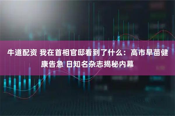 牛道配资 我在首相官邸看到了什么：高市早苗健康告急 日知名杂志揭秘内幕