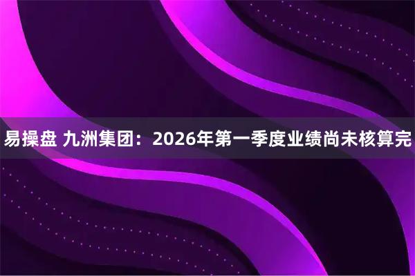 易操盘 九洲集团：2026年第一季度业绩尚未核算完
