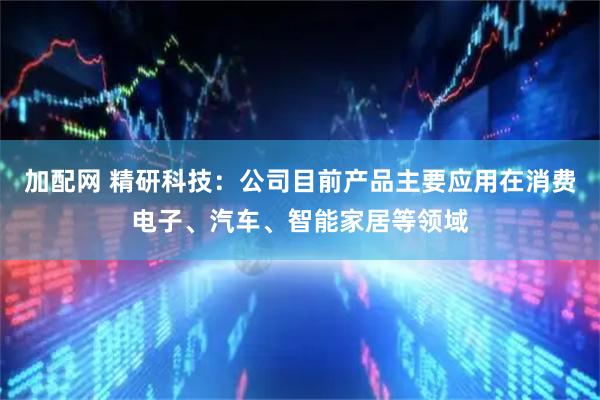 加配网 精研科技：公司目前产品主要应用在消费电子、汽车、智能家居等领域