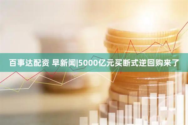 百事达配资 早新闻|5000亿元买断式逆回购来了
