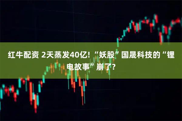 红牛配资 2天蒸发40亿! “妖股”国晟科技的“锂电故事”崩了?