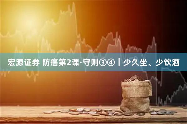 宏源证券 防癌第2课·守则③④｜少久坐、少饮酒