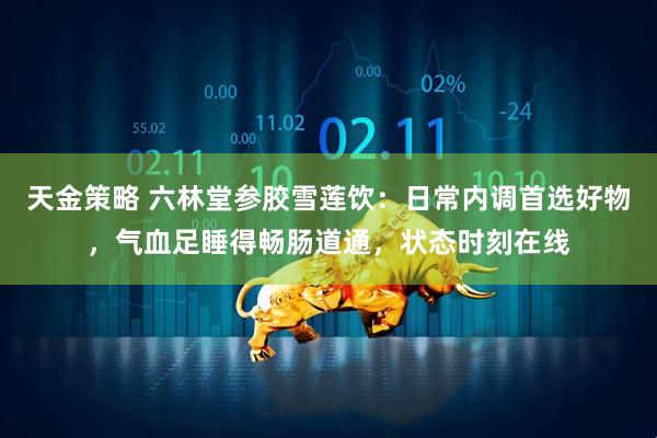 天金策略 六林堂参胶雪莲饮：日常内调首选好物，气血足睡得畅肠道通，状态时刻在线