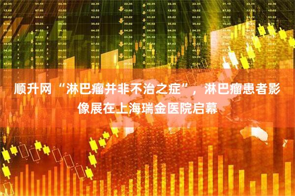 顺升网 “淋巴瘤并非不治之症”，淋巴瘤患者影像展在上海瑞金医院启幕