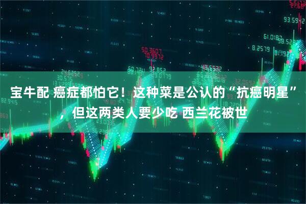 宝牛配 癌症都怕它！这种菜是公认的“抗癌明星”，但这两类人要少吃 西兰花被世
