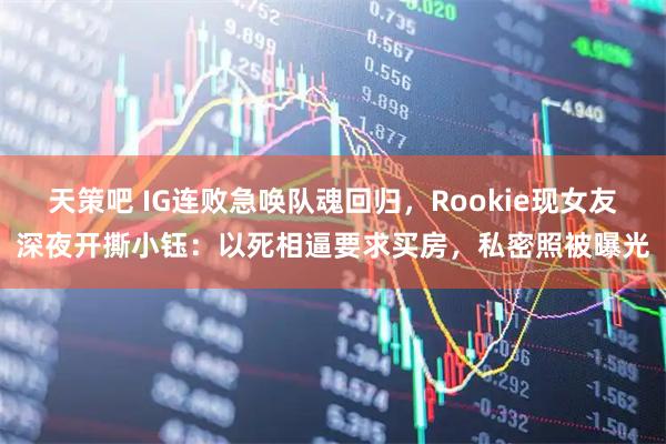 天策吧 IG连败急唤队魂回归，Rookie现女友深夜开撕小钰：以死相逼要求买房，私密照被曝光