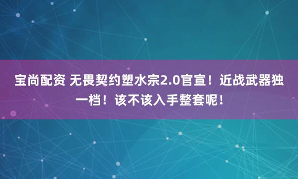 宝尚配资 无畏契约塑水宗2.0官宣！近战武器独一档！该不该入手整套呢！