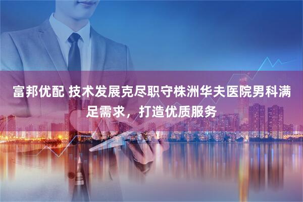 富邦优配 技术发展克尽职守株洲华夫医院男科满足需求，打造优质服务