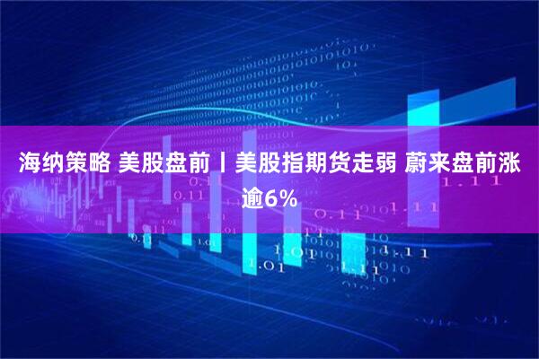 海纳策略 美股盘前丨美股指期货走弱 蔚来盘前涨逾6%
