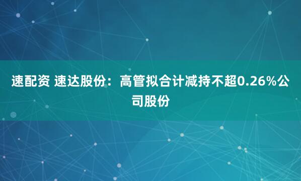 速配资 速达股份：高管拟合计减持不超0.26%公司股份