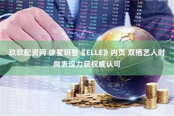 玖玖配资网 徐星玥登《ELLE》内页 双栖艺人时尚表现力获权威认可