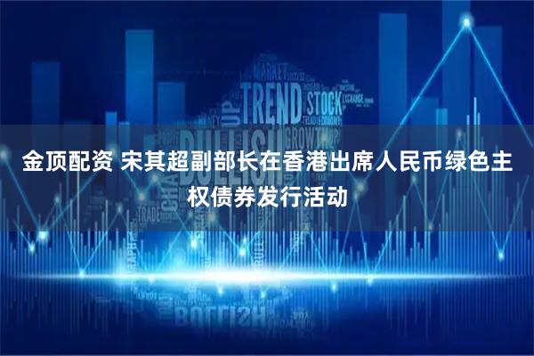 金顶配资 宋其超副部长在香港出席人民币绿色主权债券发行活动