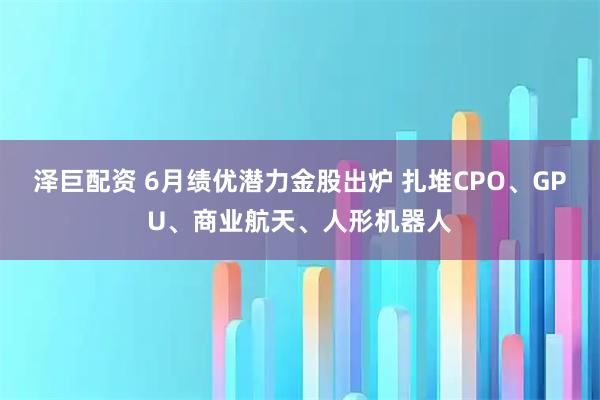 泽巨配资 6月绩优潜力金股出炉 扎堆CPO、GPU、商业航天、人形机器人
