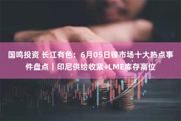 国鸣投资 长江有色：6月05日镍市场十大热点事件盘点｜印尼供给收紧+LME库存高位