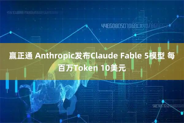 赢正通 Anthropic发布Claude Fable 5模型 每百万Token 10美元