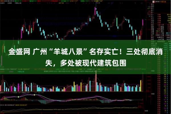 金盛网 广州“羊城八景”名存实亡！三处彻底消失，多处被现代建筑包围