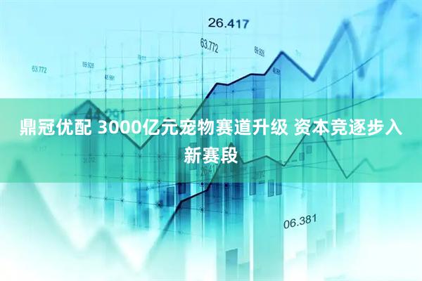 鼎冠优配 3000亿元宠物赛道升级 资本竞逐步入新赛段