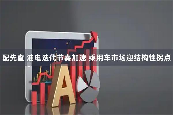 配先查 油电迭代节奏加速 乘用车市场迎结构性拐点