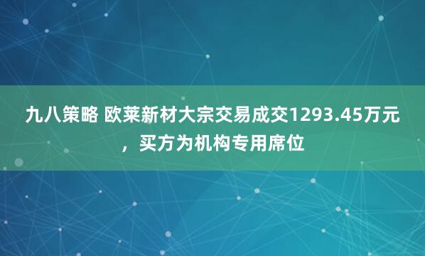 九八策略 欧莱新材大宗交易成交1293.45万元，买方为机构专用席位
