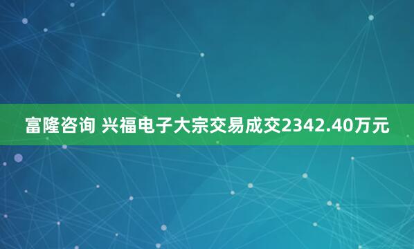 富隆咨询 兴福电子大宗交易成交2342.40万元