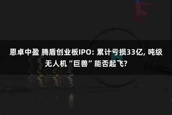 恩卓中盈 腾盾创业板IPO: 累计亏损33亿, 吨级无人机“巨兽”能否起飞?