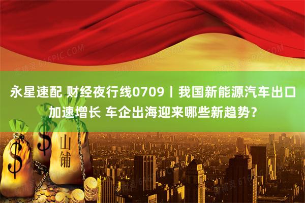 永星速配 财经夜行线0709丨我国新能源汽车出口加速增长 车企出海迎来哪些新趋势？