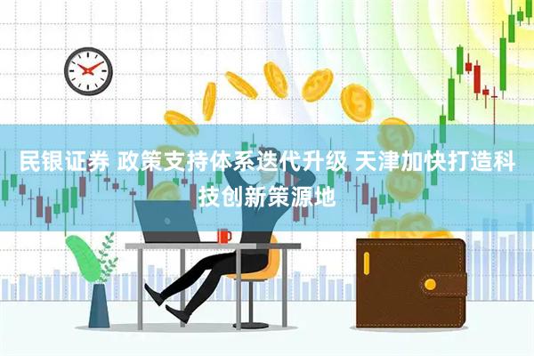 民银证券 政策支持体系迭代升级 天津加快打造科技创新策源地