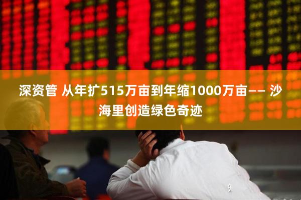 深资管 从年扩515万亩到年缩1000万亩—— 沙海里创造绿色奇迹