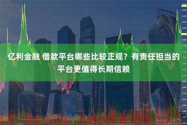 亿利金融 借款平台哪些比较正规？有责任担当的平台更值得长期信赖