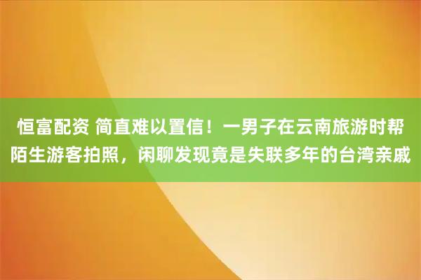 恒富配资 简直难以置信!一男子在云南旅游时帮陌生游客拍照,闲聊发现竟是失联多年的台湾亲戚