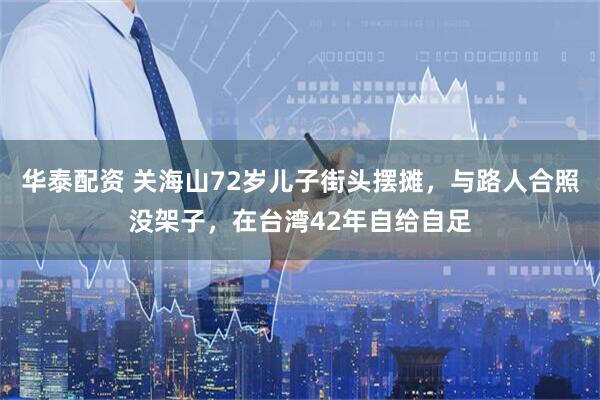 华泰配资 关海山72岁儿子街头摆摊，与路人合照没架子，在台湾42年自给自足