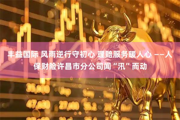 丰益国际 风雨逆行守初心 理赔服务暖人心 ——人保财险许昌市分公司闻“汛”而动