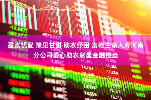 盈富忧配 豫见甘甜 助农纾困 富德生命人寿河南分公司爱心助农彰显金融担当