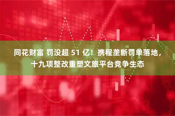 同花财富 罚没超 51 亿！携程垄断罚单落地，十九项整改重塑文旅平台竞争生态