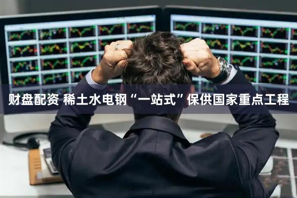 财盘配资 稀土水电钢“一站式”保供国家重点工程