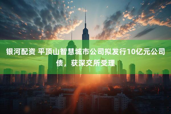 银河配资 平顶山智慧城市公司拟发行10亿元公司债，获深交所受理